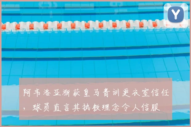 阿韦洛亚渐获皇马青训更衣室信任，球员直言其执教理念令人信服