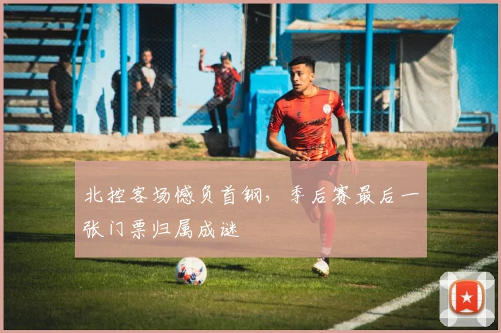 北控客场憾负首钢，季后赛最后一张门票归属成谜