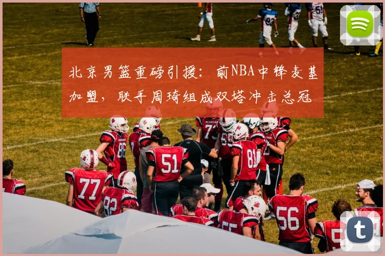北京男篮重磅引援:前NBA中锋麦基加盟,联手周琦组成双塔冲击总冠军
