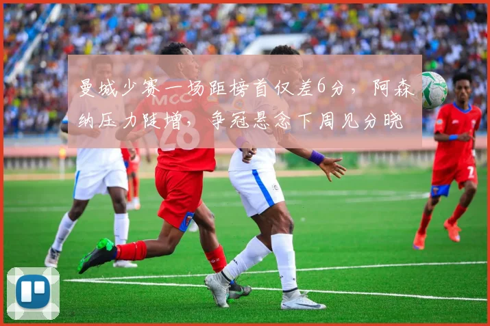 曼城少赛一场距榜首仅差6分,阿森纳压力陡增,争冠悬念下周见分晓