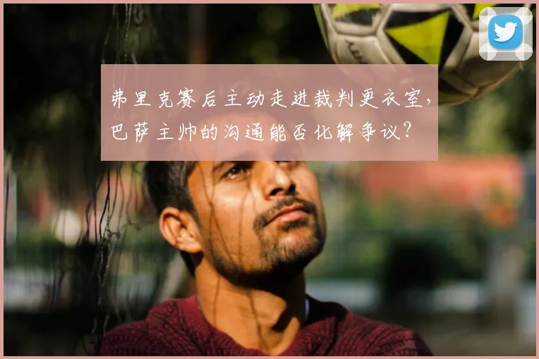 弗里克赛后主动走进裁判更衣室，巴萨主帅的沟通能否化解争议？