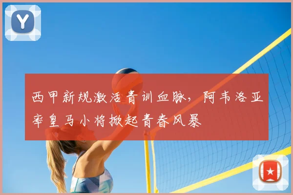西甲新规激活青训血脉,阿韦洛亚率皇马小将掀起青春风暴