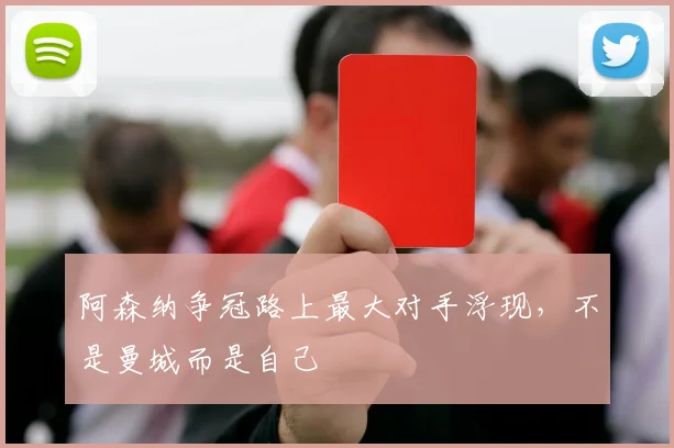 阿森纳争冠路上最大对手浮现,不是曼城而是自己