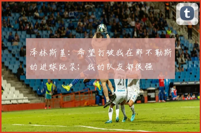 泽林斯基:希望打破我在那不勒斯的进球纪录;我的队友都很强