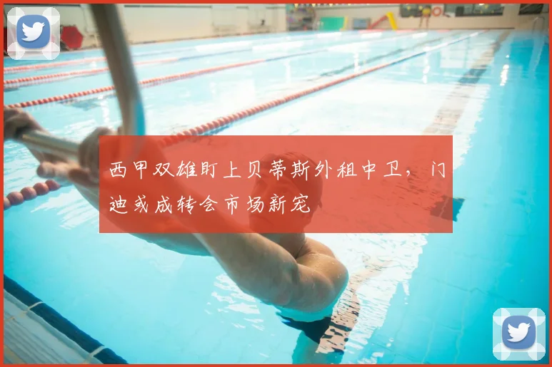 西甲双雄盯上贝蒂斯外租中卫，门迪或成转会市场新宠