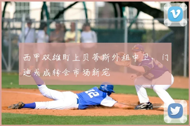 西甲双雄盯上贝蒂斯外租中卫，门迪或成转会市场新宠