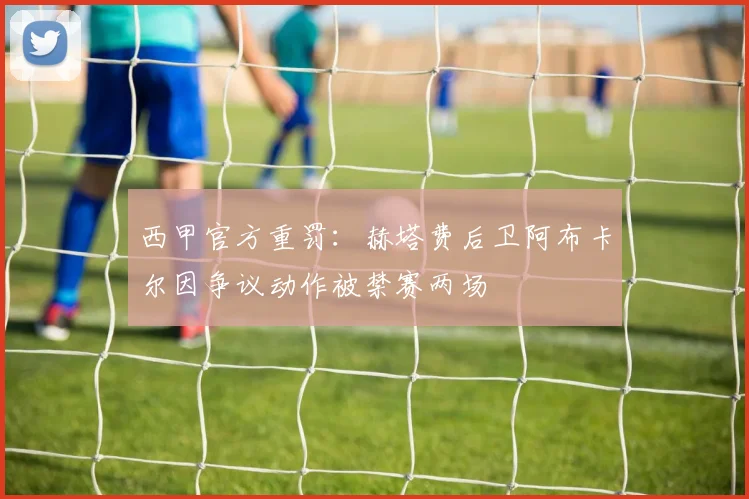 西甲官方重罚：赫塔费后卫阿布卡尔因争议动作被禁赛两场