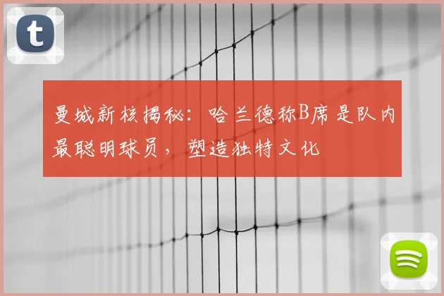 曼城新核揭秘：哈兰德称B席是队内最聪明球员，塑造独特文化