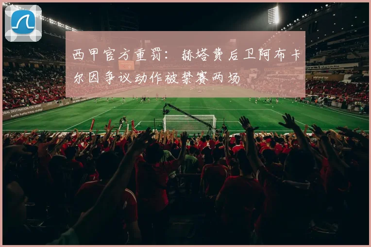 西甲官方重罚：赫塔费后卫阿布卡尔因争议动作被禁赛两场