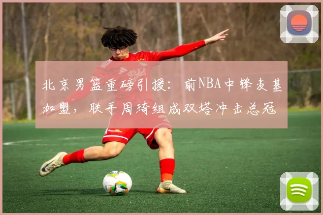 北京男篮重磅引援:前NBA中锋麦基加盟,联手周琦组成双塔冲击总冠军