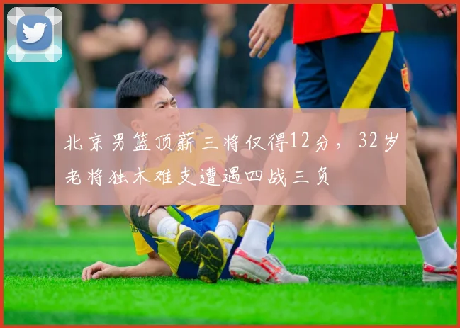 北京男篮顶薪三将仅得12分，32岁老将独木难支遭遇四战三负